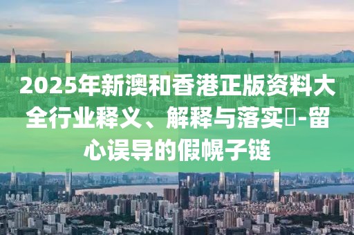 2025年新澳和香港正版資料大全行業(yè)釋義、解釋與落實?-留心誤導的假幌子鏈