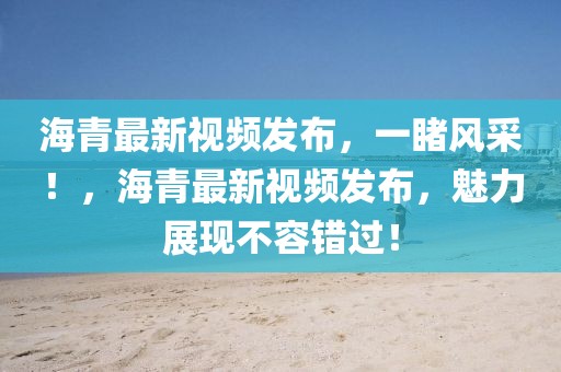 海青最新視頻發(fā)布，一睹風(fēng)采！，海青最新視頻發(fā)布，魅力展現(xiàn)不容錯過！