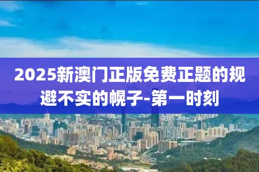 2025新澳門正版免費正題的規(guī)避不實的幌子-第一時刻