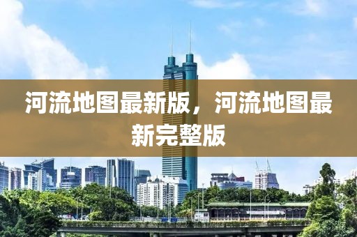 河流地圖最新版，河流地圖最新完整版
