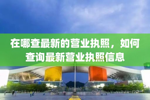 在哪查最新的營業(yè)執(zhí)照，如何查詢最新營業(yè)執(zhí)照信息