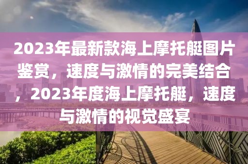 2023年最新款海上摩托艇圖片鑒賞，速度與激情的完美結(jié)合，2023年度海上摩托艇，速度與激情的視覺盛宴