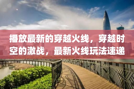 播放最新的穿越火線，穿越時(shí)空的激戰(zhàn)，最新火線玩法速遞