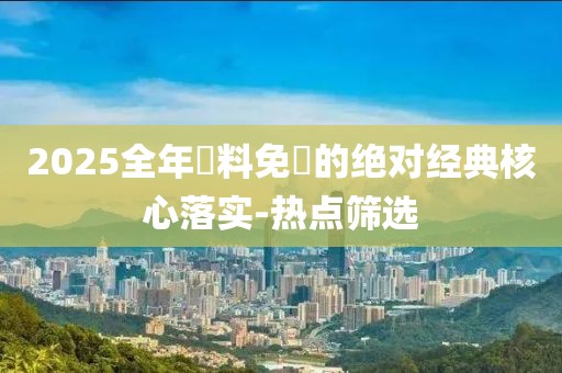 2025全年資料免費(fèi)的絕對(duì)經(jīng)典核心落實(shí)-熱點(diǎn)篩選