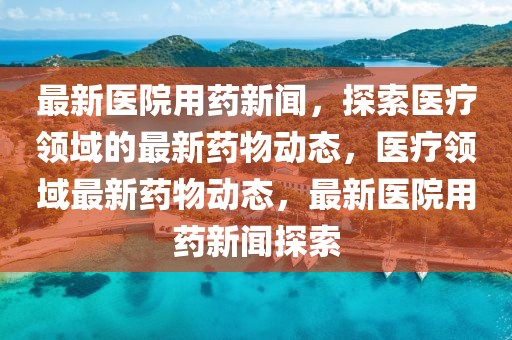 最新醫(yī)院用藥新聞，探索醫(yī)療領域的最新藥物動態(tài)，醫(yī)療領域最新藥物動態(tài)，最新醫(yī)院用藥新聞探索