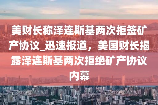 美財長稱澤連斯基兩次拒簽礦產(chǎn)協(xié)議_迅速報道，美國財長揭露澤連斯基兩次拒絕礦產(chǎn)協(xié)議內(nèi)幕