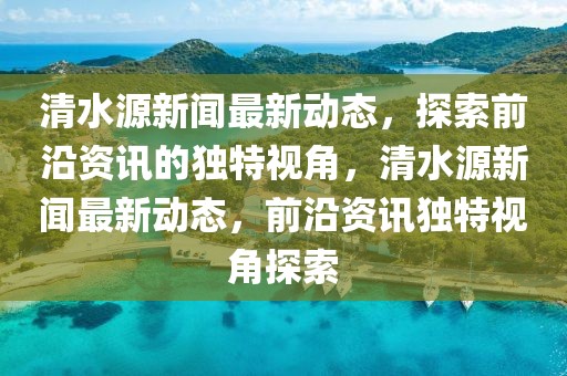 清水源新聞最新動態(tài)，探索前沿資訊的獨(dú)特視角，清水源新聞最新動態(tài)，前沿資訊獨(dú)特視角探索