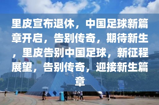 里皮宣布退休，中國(guó)足球新篇章開(kāi)啟，告別傳奇，期待新生，里皮告別中國(guó)足球，新征程展望，告別傳奇，迎接新生篇章