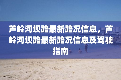 蘆嶺河壩路最新路況信息，蘆嶺河壩路最新路況信息及駕駛指南