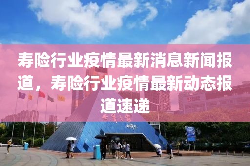 壽險行業(yè)疫情最新消息新聞報道，壽險行業(yè)疫情最新動態(tài)報道速遞