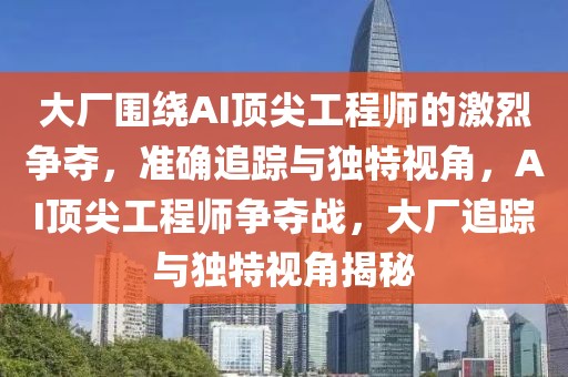 大廠圍繞AI頂尖工程師的激烈爭(zhēng)奪，準(zhǔn)確追蹤與獨(dú)特視角，AI頂尖工程師爭(zhēng)奪戰(zhàn)，大廠追蹤與獨(dú)特視角揭秘