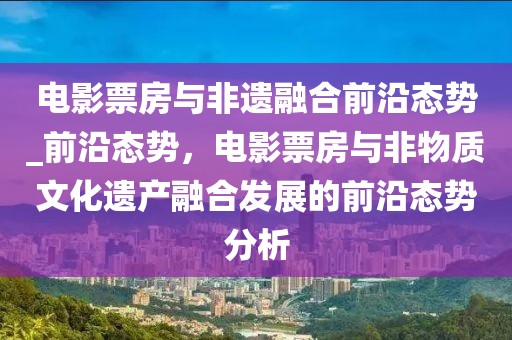 電影票房與非遺融合前沿態(tài)勢(shì)_前沿態(tài)勢(shì)，電影票房與非物質(zhì)文化遺產(chǎn)融合發(fā)展的前沿態(tài)勢(shì)分析
