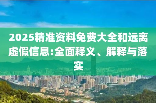 2025精準(zhǔn)資料免費(fèi)大全和遠(yuǎn)離虛假信息:全面釋義、解釋與落實(shí)