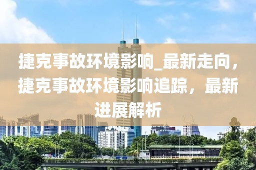 捷克事故環(huán)境影響_最新走向，捷克事故環(huán)境影響追蹤，最新進(jìn)展解析