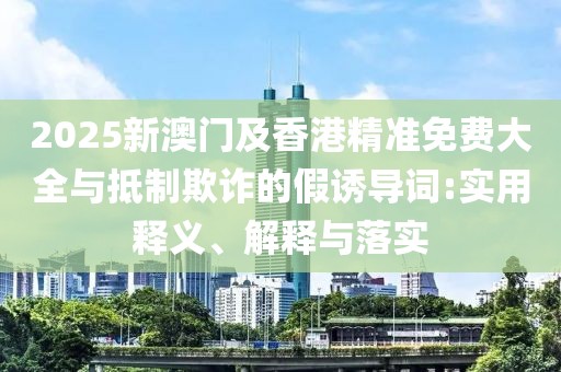 2025新澳門及香港精準(zhǔn)免費(fèi)大全與抵制欺詐的假誘導(dǎo)詞:實(shí)用釋義、解釋與落實(shí)