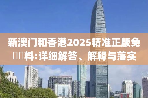 新澳門和香港2025精準正版免費資料:詳細解答、解釋與落實