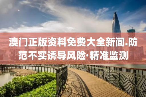 澳門正版資料免費(fèi)大全新聞.防范不實(shí)誘導(dǎo)風(fēng)險(xiǎn)·精準(zhǔn)監(jiān)測