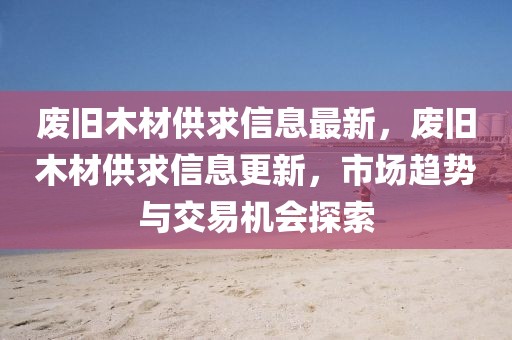 廢舊木材供求信息最新，廢舊木材供求信息更新，市場趨勢與交易機會探索