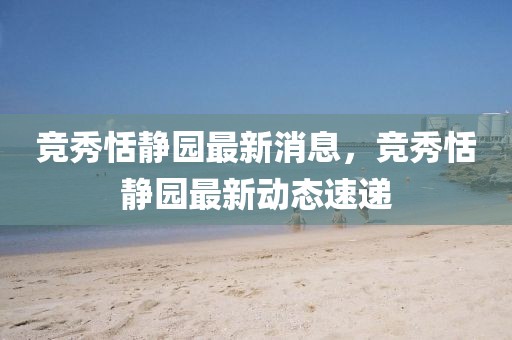 競秀恬靜園最新消息，競秀恬靜園最新動態(tài)速遞