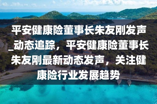 平安健康險(xiǎn)董事長(zhǎng)朱友剛發(fā)聲_動(dòng)態(tài)追蹤，平安健康險(xiǎn)董事長(zhǎng)朱友剛最新動(dòng)態(tài)發(fā)聲，關(guān)注健康險(xiǎn)行業(yè)發(fā)展趨勢(shì)