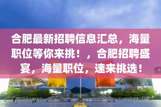 合肥最新招聘信息匯總，海量職位等你來(lái)挑！，合肥招聘盛宴，海量職位，速來(lái)挑選！