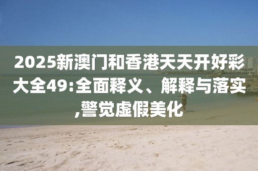 2025新澳門(mén)和香港天天開(kāi)好彩大全49:全面釋義、解釋與落實(shí),警覺(jué)虛假美化