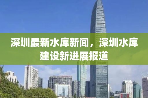 深圳最新水庫(kù)新聞，深圳水庫(kù)建設(shè)新進(jìn)展報(bào)道