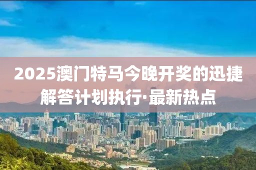 2025澳門特馬今晚開獎的迅捷解答計劃執(zhí)行·最新熱點