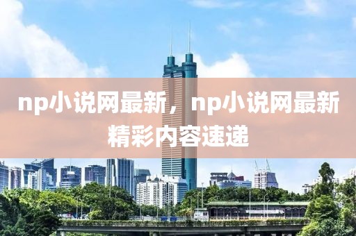 np小說網(wǎng)最新，np小說網(wǎng)最新精彩內(nèi)容速遞