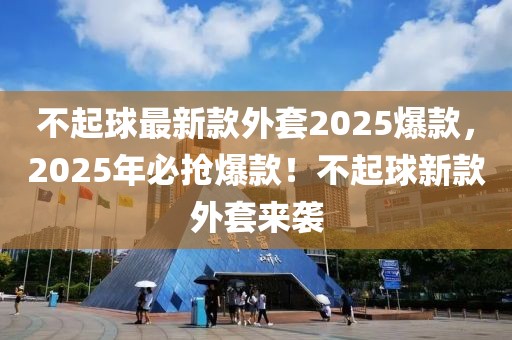 不起球最新款外套2025爆款，2025年必搶爆款！不起球新款外套來襲