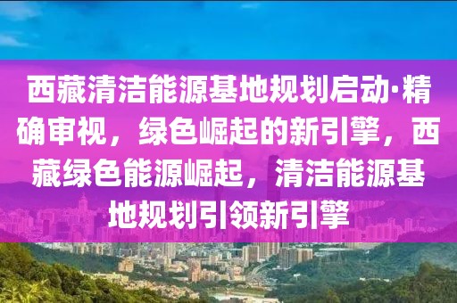 西藏清潔能源基地規(guī)劃啟動·精確審視，綠色崛起的新引擎，西藏綠色能源崛起，清潔能源基地規(guī)劃引領(lǐng)新引擎