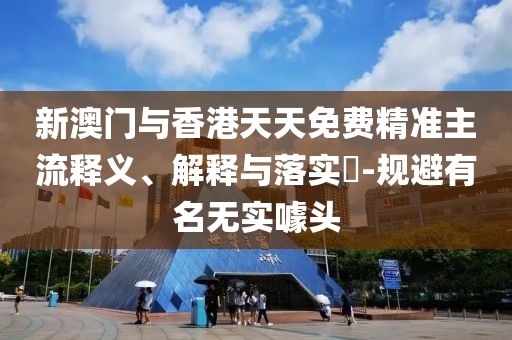 新澳門與香港天天免費精準(zhǔn)主流釋義、解釋與落實?-規(guī)避有名無實噱頭