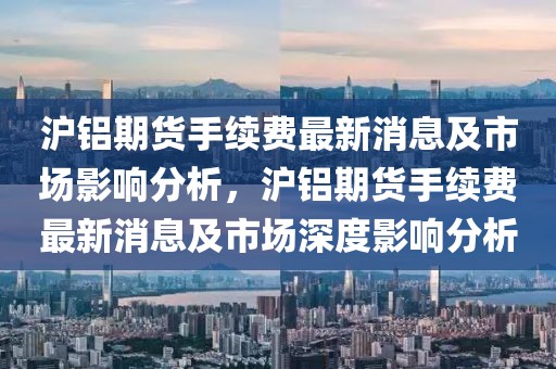 滬鋁期貨手續(xù)費最新消息及市場影響分析，滬鋁期貨手續(xù)費最新消息及市場深度影響分析