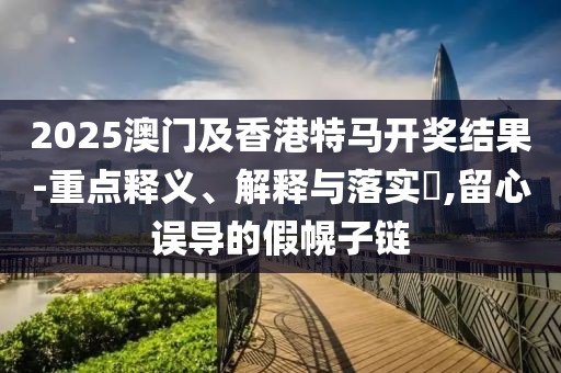 2025澳門及香港特馬開獎結(jié)果-重點釋義、解釋與落實?,留心誤導(dǎo)的假幌子鏈