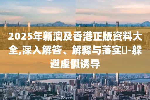 2025年新澳及香港正版資料大全,深入解答、解釋與落實(shí)?-躲避虛假誘導(dǎo)
