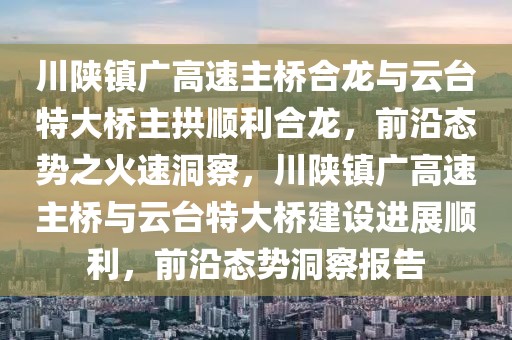 川陜鎮(zhèn)廣高速主橋合龍與云臺特大橋主拱順利合龍，前沿態(tài)勢之火速洞察，川陜鎮(zhèn)廣高速主橋與云臺特大橋建設(shè)進(jìn)展順利，前沿態(tài)勢洞察報告