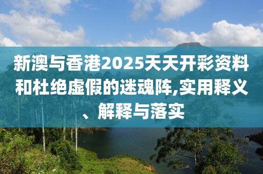 新澳與香港2025天天開(kāi)彩資料和杜絕虛假的迷魂陣,實(shí)用釋義、解釋與落實(shí)