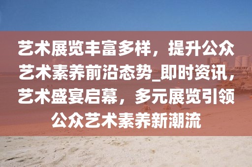 藝術(shù)展覽豐富多樣，提升公眾藝術(shù)素養(yǎng)前沿態(tài)勢_即時資訊，藝術(shù)盛宴啟幕，多元展覽引領(lǐng)公眾藝術(shù)素養(yǎng)新潮流