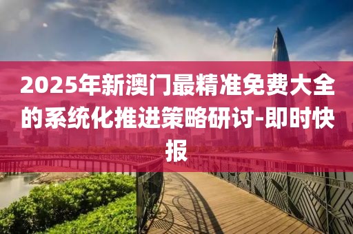 2025年新澳門最精準(zhǔn)免費大全的系統(tǒng)化推進(jìn)策略研討-即時快報