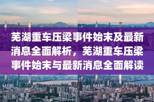 蕪湖重車壓梁事件始末及最新消息全面解析，蕪湖重車壓梁事件始末與最新消息全面解讀