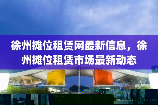 徐州攤位租賃網(wǎng)最新信息，徐州攤位租賃市場最新動態(tài)