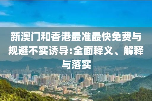 新澳門和香港最準(zhǔn)最快免費與規(guī)避不實誘導(dǎo):全面釋義、解釋與落實