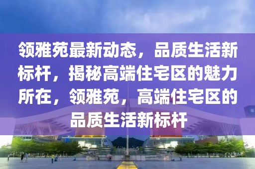 領雅苑最新動態(tài)，品質生活新標桿，揭秘高端住宅區(qū)的魅力所在，領雅苑，高端住宅區(qū)的品質生活新標桿