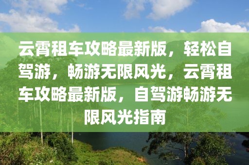 云霄租車攻略最新版，輕松自駕游，暢游無限風光，云霄租車攻略最新版，自駕游暢游無限風光指南