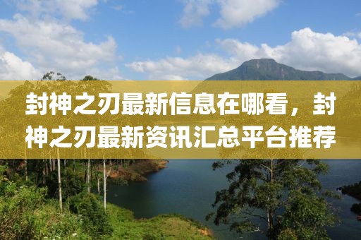 封神之刃最新信息在哪看，封神之刃最新資訊匯總平臺推薦