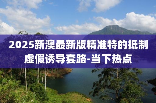 2025新澳最新版精準特的抵制虛假誘導套路-當下熱點