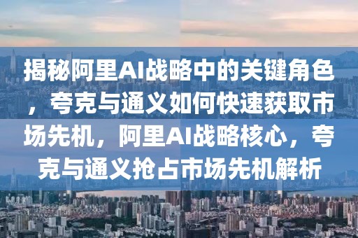 揭秘阿里AI戰(zhàn)略中的關(guān)鍵角色，夸克與通義如何快速獲取市場先機，阿里AI戰(zhàn)略核心，夸克與通義搶占市場先機解析