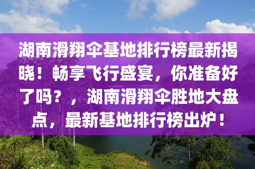 湖南滑翔傘基地排行榜最新揭曉！暢享飛行盛宴，你準備好了嗎？，湖南滑翔傘勝地大盤點，最新基地排行榜出爐！