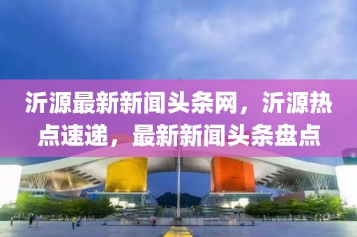 沂源最新新聞?lì)^條網(wǎng)，沂源熱點(diǎn)速遞，最新新聞?lì)^條盤點(diǎn)
