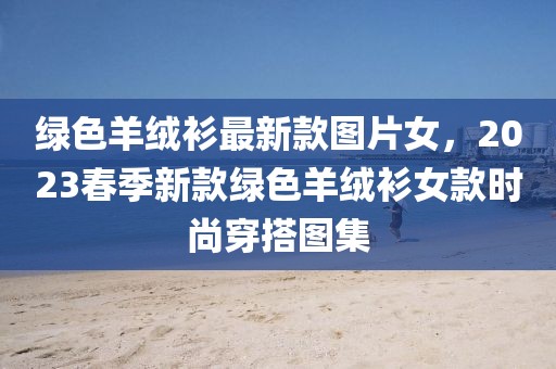綠色羊絨衫最新款圖片女，2023春季新款綠色羊絨衫女款時尚穿搭圖集